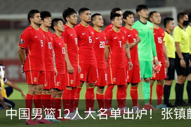 中国男篮12人大名单出炉！张镇麟落选，他输给了崔永熙